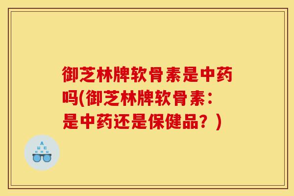 御芝林牌软骨素是中药吗(御芝林牌软骨素：是中药还是保健品？)
