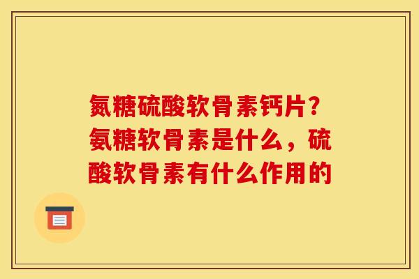 氮糖硫酸软骨素钙片？氨糖软骨素是什么，硫酸软骨素有什么作用的