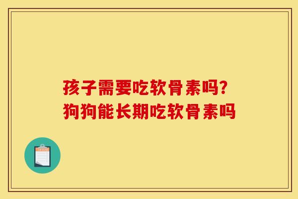 孩子需要吃软骨素吗？狗狗能长期吃软骨素吗