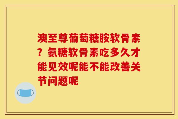 澳至尊葡萄糖胺软骨素？氨糖软骨素吃多久才能见效呢能不能改善关节问题呢