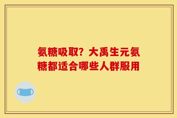 氨糖吸取？大禹生元氨糖都适合哪些人群服用