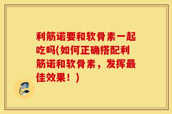 利筋诺要和软骨素一起吃吗(如何正确搭配利筋诺和软骨素，发挥最佳效果！)