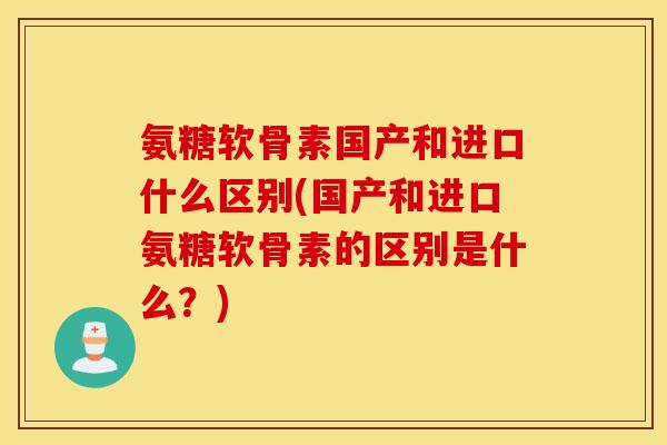 氨糖软骨素国产和进口什么区别(国产和进口氨糖软骨素的区别是什么？)