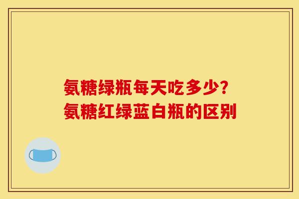氨糖绿瓶每天吃多少？氨糖红绿蓝白瓶的区别