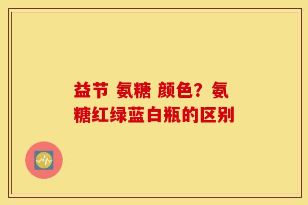 益节 氨糖 颜色？氨糖红绿蓝白瓶的区别