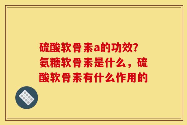 硫酸软骨素a的功效？氨糖软骨素是什么，硫酸软骨素有什么作用的