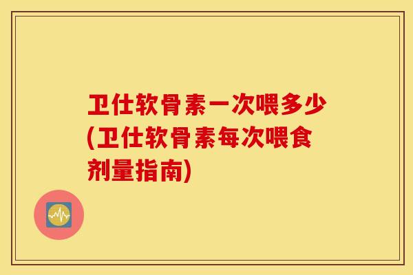 卫仕软骨素一次喂多少(卫仕软骨素每次喂食剂量指南)