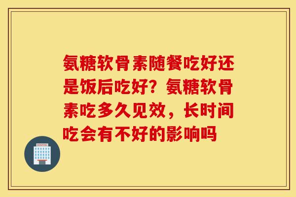 氨糖软骨素随餐吃好还是饭后吃好？氨糖软骨素吃多久见效，长时间吃会有不好的影响吗