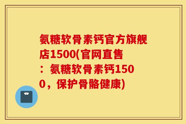氨糖软骨素钙官方旗舰店1500(官网直售：氨糖软骨素钙1500，保护骨骼健康)