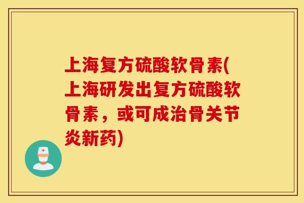 上海复方硫酸软骨素(上海研发出复方硫酸软骨素，或可成治骨关节炎新药)