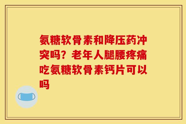 氨糖软骨素和降压药冲突吗？老年人腿腰疼痛吃氨糖软骨素钙片可以吗