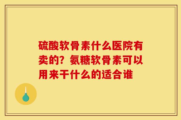硫酸软骨素什么医院有卖的？氨糖软骨素可以用来干什么的适合谁