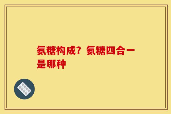 氨糖构成？氨糖四合一是哪种