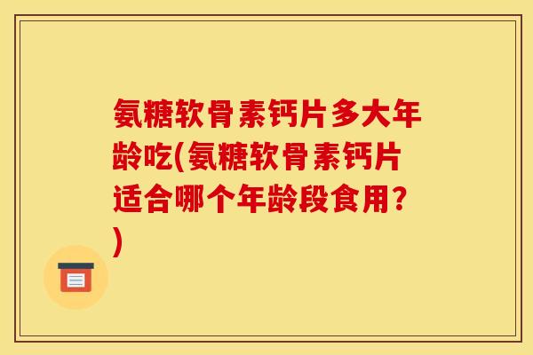 氨糖软骨素钙片多大年龄吃(氨糖软骨素钙片适合哪个年龄段食用？)