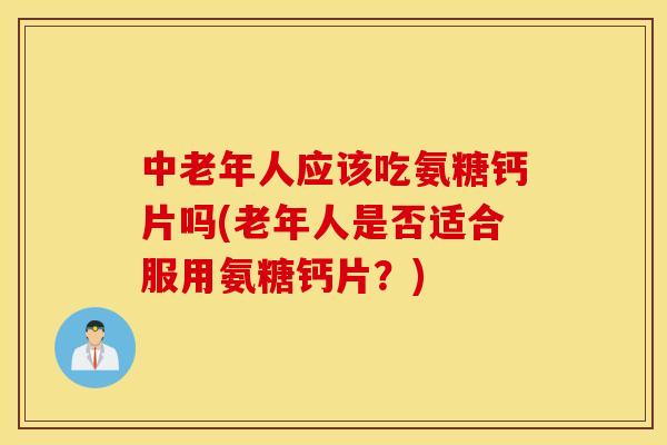 中老年人应该吃氨糖钙片吗(老年人是否适合服用氨糖钙片？)
