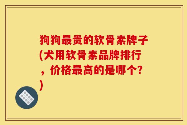 狗狗最贵的软骨素牌子(犬用软骨素品牌排行，价格最高的是哪个？)