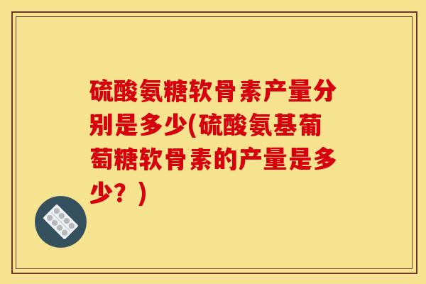 硫酸氨糖软骨素产量分别是多少(硫酸氨基葡萄糖软骨素的产量是多少？)