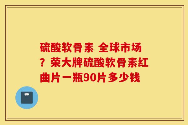 硫酸软骨素 全球市场？荣大牌硫酸软骨素红曲片一瓶90片多少钱