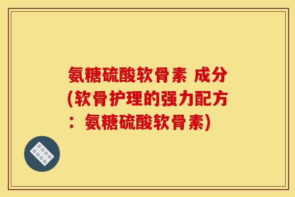 氨糖硫酸软骨素 成分(软骨护理的强力配方：氨糖硫酸软骨素)