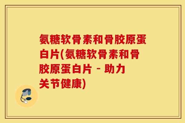 氨糖软骨素和骨胶原蛋白片(氨糖软骨素和骨胶原蛋白片 - 助力关节健康)