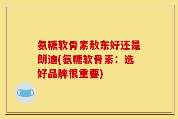氨糖软骨素敖东好还是朗迪(氨糖软骨素：选好品牌很重要)