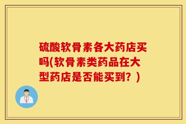 硫酸软骨素各大药店买吗(软骨素类药品在大型药店是否能买到？)