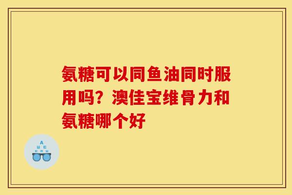 氨糖可以同鱼油同时服用吗？澳佳宝维骨力和氨糖哪个好