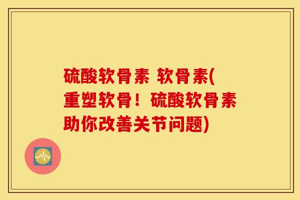 硫酸软骨素 软骨素(重塑软骨！硫酸软骨素助你改善关节问题)