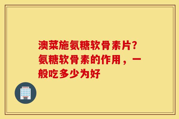 澳菜施氨糖软骨素片？氨糖软骨素的作用，一般吃多少为好