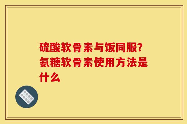 硫酸软骨素与饭同服？氨糖软骨素使用方法是什么