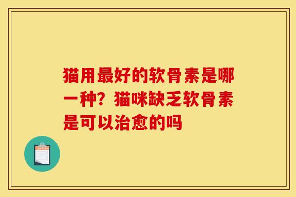 猫用最好的软骨素是哪一种？猫咪缺乏软骨素是可以治愈的吗