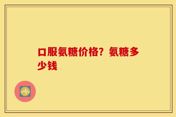口服氨糖价格？氨糖多少钱