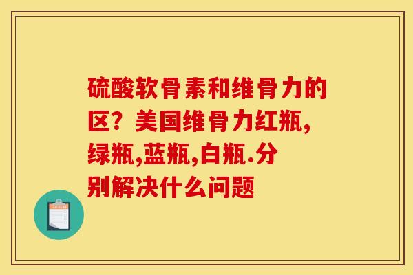 硫酸软骨素和维骨力的区？美国维骨力红瓶,绿瓶,蓝瓶,白瓶.分别解决什么问题