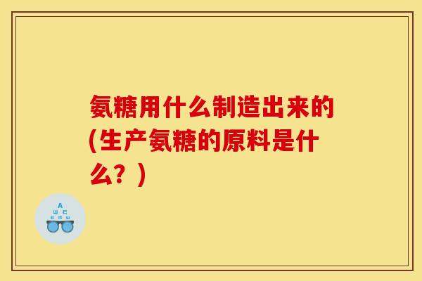 氨糖用什么制造出来的(生产氨糖的原料是什么？)