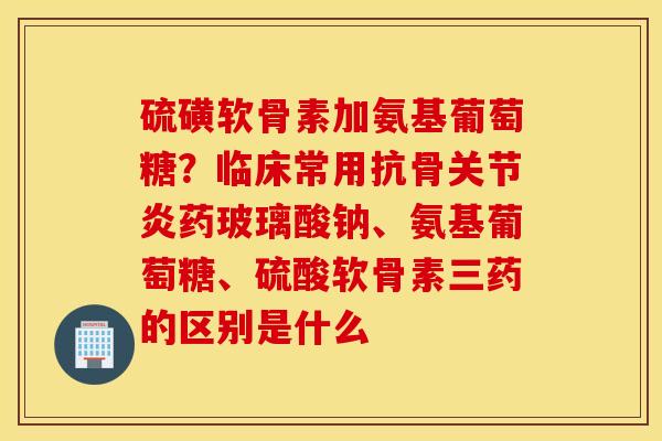 硫磺软骨素加氨基葡萄糖？临床常用抗骨关节炎药玻璃酸钠、氨基葡萄糖、硫酸软骨素三药的区别是什么