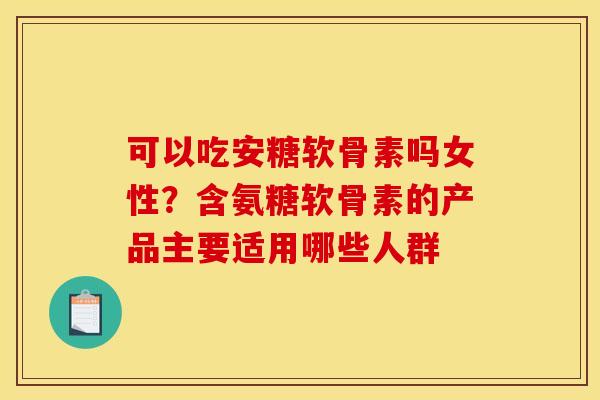 可以吃安糖软骨素吗女性？含氨糖软骨素的产品主要适用哪些人群