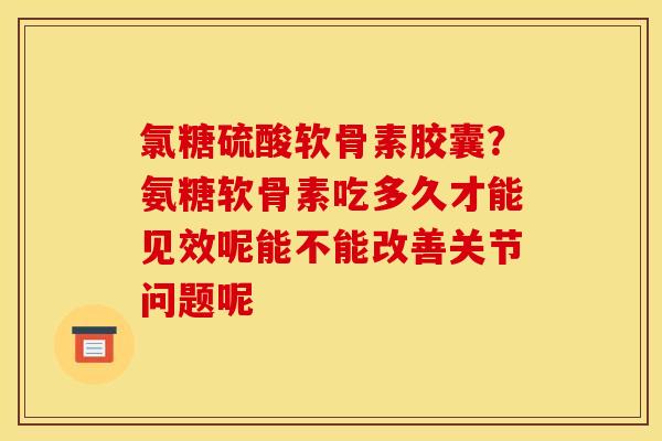 氯糖硫酸软骨素胶囊？氨糖软骨素吃多久才能见效呢能不能改善关节问题呢