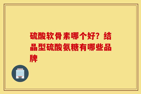 硫酸软骨素哪个好?结晶型硫酸氨糖有哪些品牌 硫酸软骨素哪个好?结晶型硫酸氨糖有哪些品牌