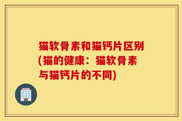 猫软骨素和猫钙片区别(猫的健康：猫软骨素与猫钙片的不同)