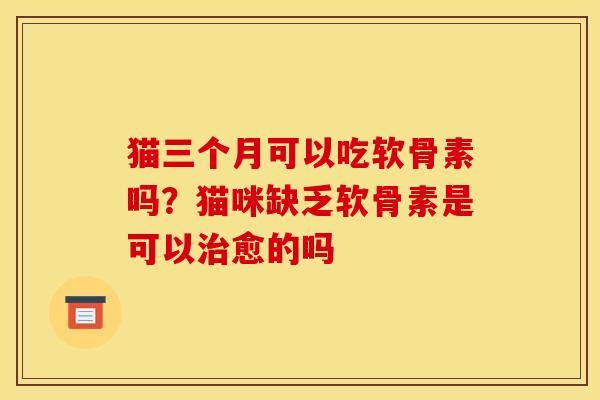 猫三个月可以吃软骨素吗？猫咪缺乏软骨素是可以治愈的吗