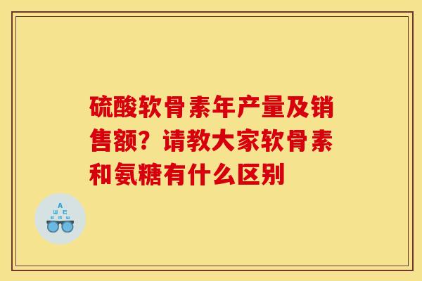 硫酸软骨素年产量及销售额?请教大家软骨素和氨糖有什么区别 硫酸软骨素年产量及销售额?请教大家软骨素和氨糖有什么区别