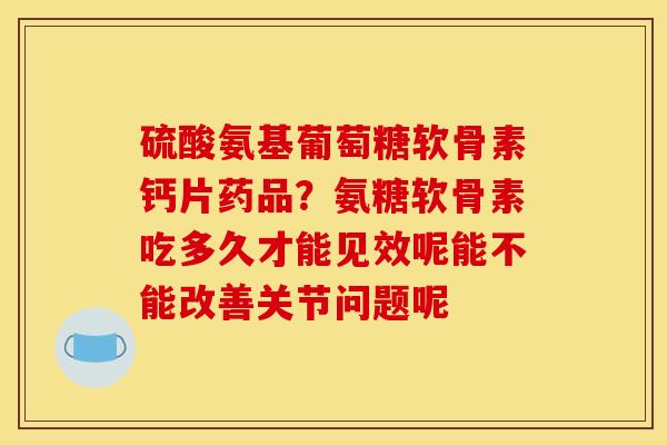 硫酸氨基葡萄糖软骨素钙片药品？氨糖软骨素吃多久才能见效呢能不能改善关节问题呢