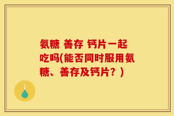氨糖 善存 钙片一起吃吗(能否同时服用氨糖、善存及钙片？)