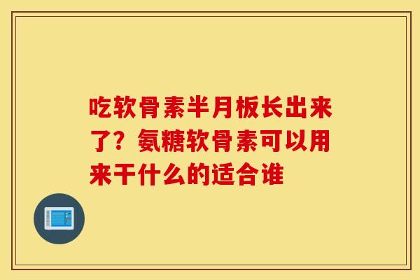 吃软骨素半月板长出来了？氨糖软骨素可以用来干什么的适合谁