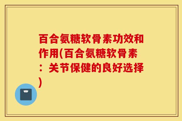 百合氨糖软骨素功效和作用(百合氨糖软骨素：关节保健的良好选择)