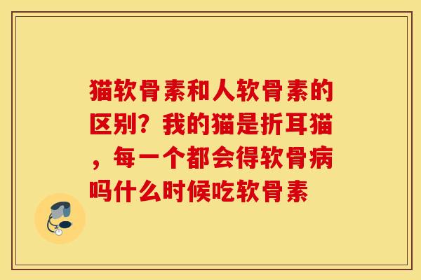 猫软骨素和人软骨素的区别？我的猫是折耳猫，每一个都会得软骨病吗什么时候吃软骨素