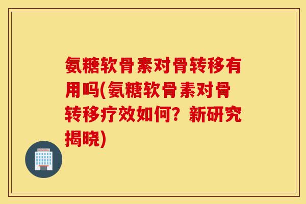 氨糖软骨素对骨转移有用吗(氨糖软骨素对骨转移疗效如何？新研究揭晓)