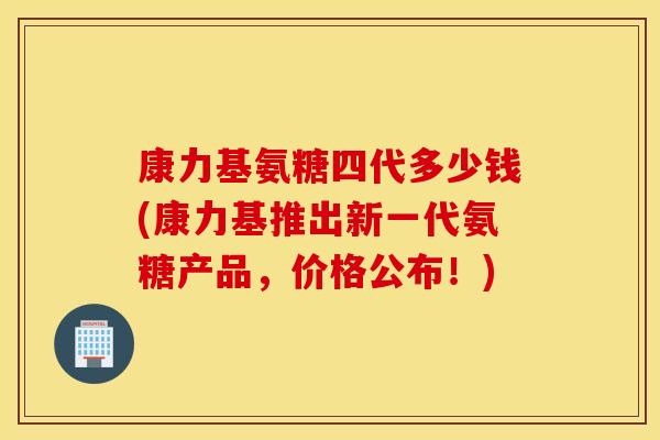 康力基氨糖四代多少钱(康力基推出新一代氨糖产品，价格公布！)