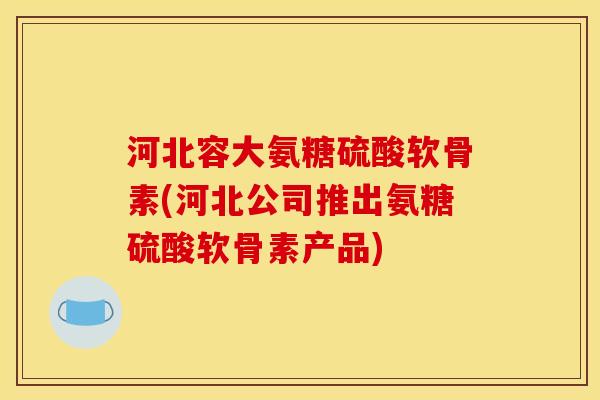 河北容大氨糖硫酸软骨素(河北公司推出氨糖硫酸软骨素产品)