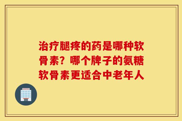 治疗腿疼的药是哪种软骨素？哪个牌子的氨糖软骨素更适合中老年人